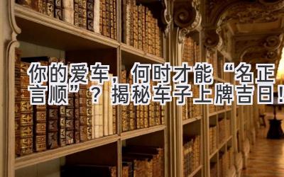 你的爱车,何时才能“名正言顺”?揭秘车子上牌吉日!