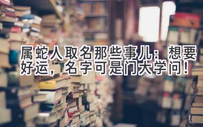 属蛇人取名那些事儿:想要好运,名字可是门大学问!