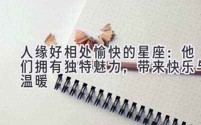 人缘好 相处愉快的星座:他们拥有独特魅力,带来快乐与温暖