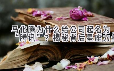 马化腾为什么给公司起名为“腾讯”?揭秘背后星座力量