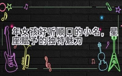 2020年女孩好听顺口的小名,星座赋予的独特魅力