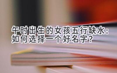 午时出生的女孩五行缺水:如何选择一个好名字?
