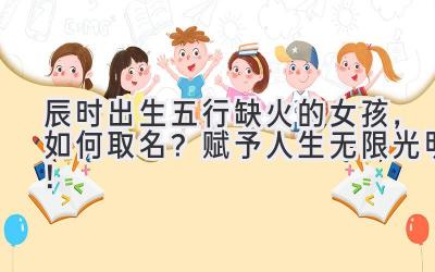 辰时出生五行缺火的女孩,如何取名?赋予人生无限光明!