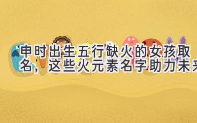 申时出生五行缺火的女孩取名,这些火元素名字助力未来