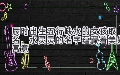 辰时出生五行缺水的女孩取名,水灵灵的名字蕴藏着美好寓意