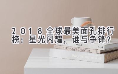 2018全球最美面孔排行榜:星光闪耀,谁与争锋?
