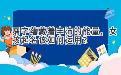 霈字蕴藏着丰沛的能量,女孩起名该如何运用?