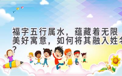 福字五行属水,蕴藏着无限美好寓意,如何将其融入姓名?