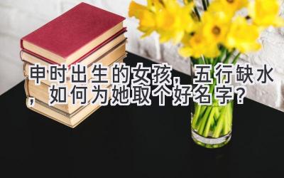 申时出生的女孩,五行缺水,如何为她取个好名字?
