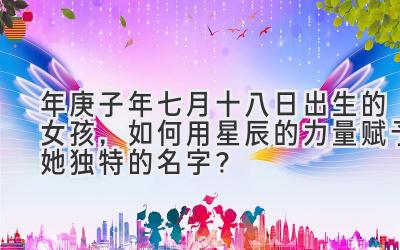 2020年庚子年七月十八日出生的女孩,如何用星辰的力量赋予她独特的名字?