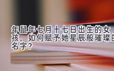 2020年鼠年七月十七日出生的女孩,如何赋予她星辰般璀璨的名字?