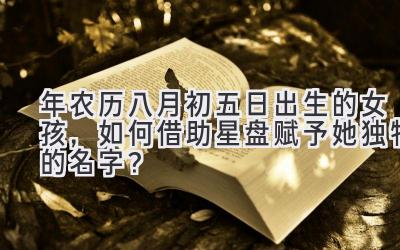 2020年农历八月初五日出生的女孩,如何借助星盘赋予她独特的名字?