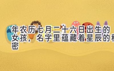 2020年农历七月二十六日出生的女孩,名字里蕴藏着星辰的秘密