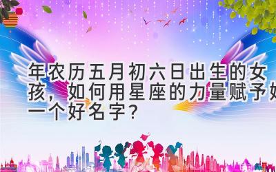  2020年农历五月初六日出生的女孩，如何用星座的力量赋予她一个好名字？ 