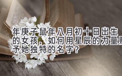 2020年庚子鼠年八月初十日出生的女孩,如何用星辰的力量赋予她独特的名字?