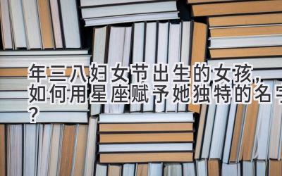 2020年三八妇女节出生的女孩,如何用星座赋予她独特的名字?