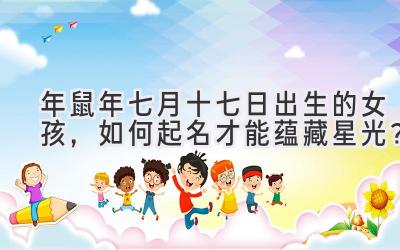 2020年鼠年七月十七日出生的女孩,如何起名才能蕴藏星光?