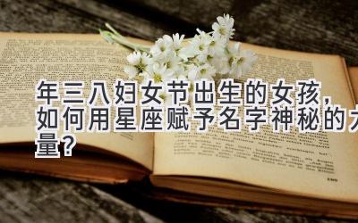 2020年三八妇女节出生的女孩,如何用星座赋予名字神秘的力量?
