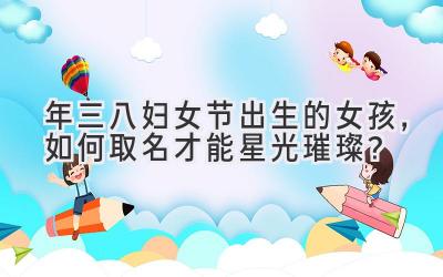 2020年三八妇女节出生的女孩,如何取名才能星光璀璨?