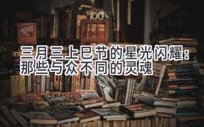   三月三（上巳节）的星光闪耀：那些与众不同的灵魂 