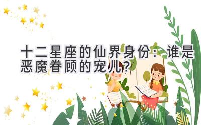 十二星座的仙界身份:谁是恶魔眷顾的宠儿?