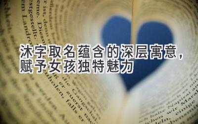   沐字取名蕴含的深层寓意，赋予女孩独特魅力 