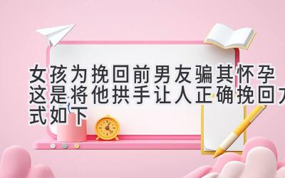 女孩为挽回前男友骗其怀孕 这是将他拱手让人 正确挽回方式如下