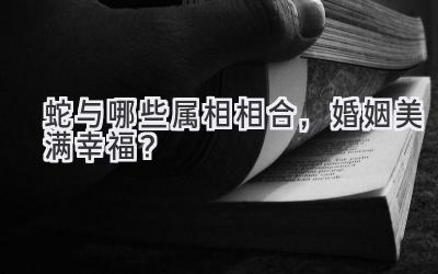 蛇与哪些属相相合,婚姻美满幸福?
