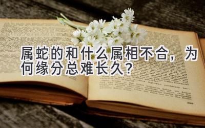 属蛇的和什么属相不合,为何缘分总难长久?