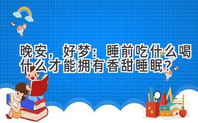 晚安,好梦:睡前吃什么喝什么才能拥有香甜睡眠?