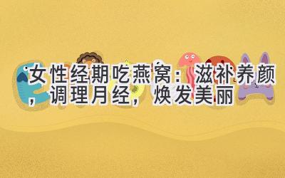 女性经期吃燕窝:滋补养颜,调理月经,焕发美丽