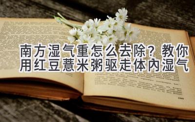 南方湿气重怎么去除?教你用红豆薏米粥驱走体内湿气