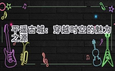 平遥古城:穿越时空的魅力之源
