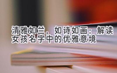 清雅如兰,如诗如画:解读女孩名字中的优雅意境