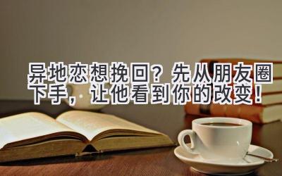 异地恋想挽回?先从朋友圈下手,让他看到你的改变!