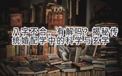 八字不合,有解吗?揭秘传统婚配学中的科学与玄学