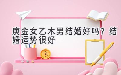 庚金女乙木男结婚好吗?结婚运势很好