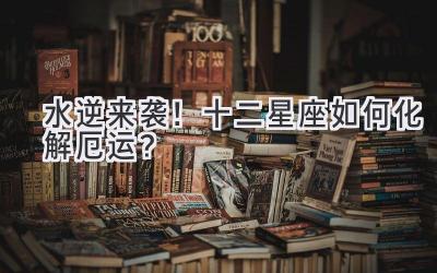 水逆来袭!十二星座如何化解厄运?