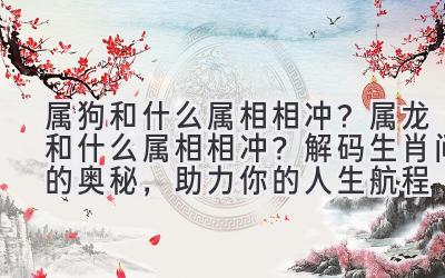 属狗和什么属相相冲?属龙和什么属相相冲?解码生肖间的奥秘,助力你的人生航程