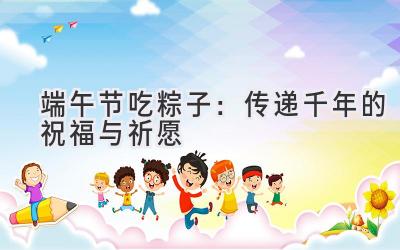 端午节吃粽子:传递千年的祝福与祈愿