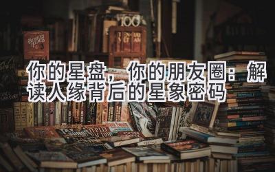 你的星盘,你的朋友圈:解读人缘背后的星象密码