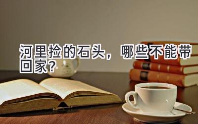 河里捡的石头,哪些不能带回家?