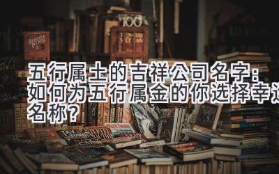 五行属土的吉祥公司名字:如何为五行属金的你选择幸运名称?