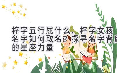 梓字五行属什么,梓字女孩名字如何取名?探寻名字背后的星座力量