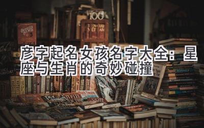 彦字起名女孩名字大全:星座与生肖的奇妙碰撞