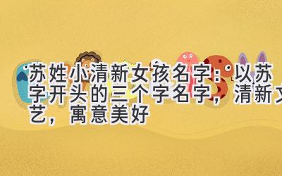 苏姓小清新女孩名字:以苏字开头的三个字名字,清新文艺,寓意美好