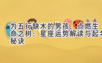 为五行缺木的男孩,点燃生命之树:星座运势解读与起名秘诀