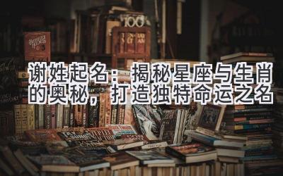 谢姓起名:揭秘星座与生肖的奥秘,打造独特命运之名