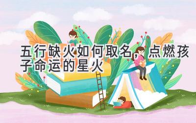 五行缺火如何取名,点燃孩子命运的星火