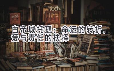白帝城托孤:命运的转折,爱与责任的抉择
